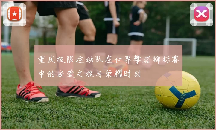 重庆极限运动队在世界攀岩锦标赛中的逆袭之旅与荣耀时刻