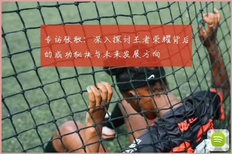 专访张敏：深入探讨王者荣耀背后的成功秘诀与未来发展方向