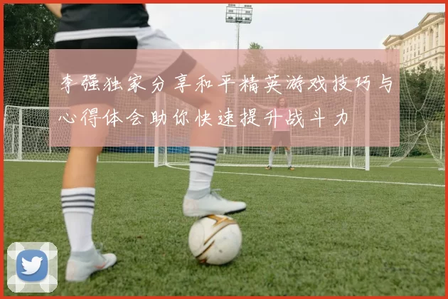 李强独家分享和平精英游戏技巧与心得体会助你快速提升战斗力