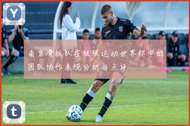 南京滑板队在极限运动世界杯中的团队协作表现分析与点评