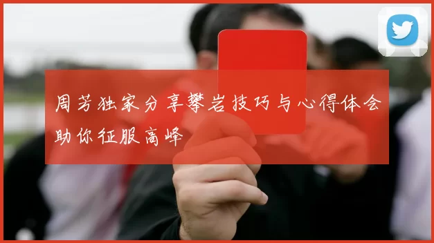 周芳独家分享攀岩技巧与心得体会助你征服高峰