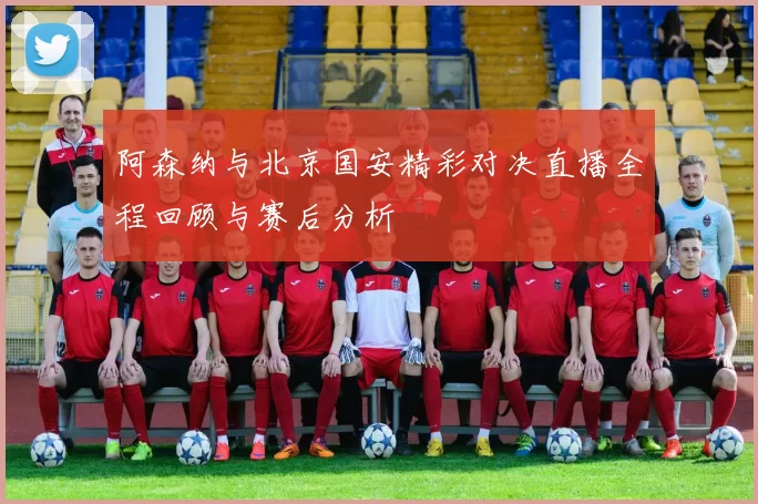 阿森纳与北京国安精彩对决直播全程回顾与赛后分析