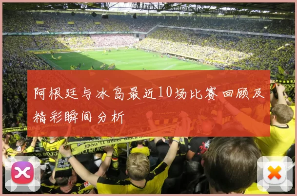阿根廷与冰岛最近10场比赛回顾及精彩瞬间分析