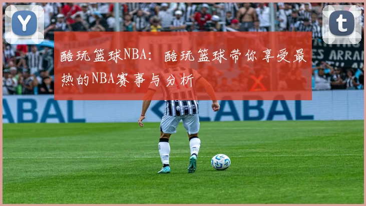 酷玩篮球NBA：酷玩篮球带你享受最热的NBA赛事与分析