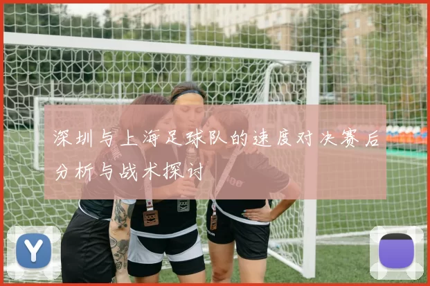 深圳与上海足球队的速度对决赛后分析与战术探讨