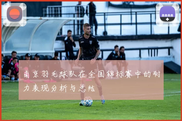 南京羽毛球队在全国锦标赛中的耐力表现分析与总结